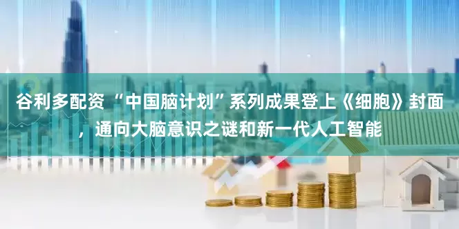谷利多配资 “中国脑计划”系列成果登上《细胞》封面，通向大脑意识之谜和新一代人工智能