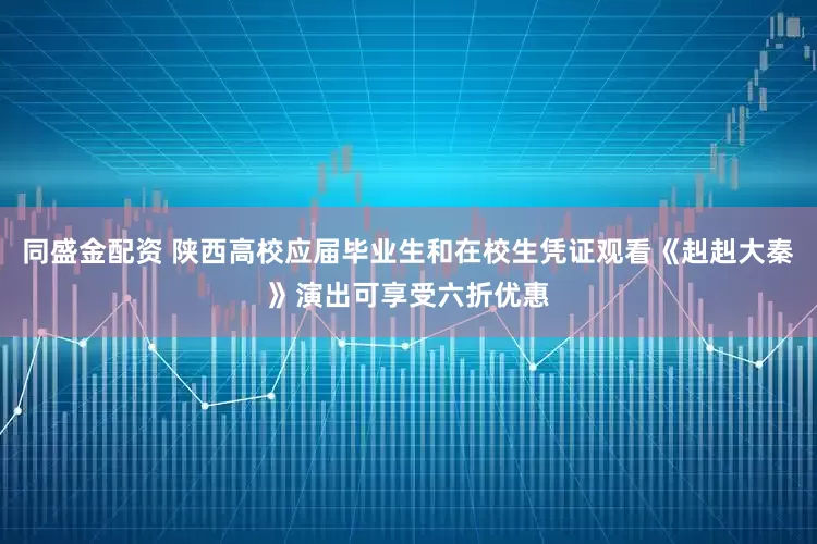 同盛金配资 陕西高校应届毕业生和在校生凭证观看《赳赳大秦》演出可享受六折优惠
