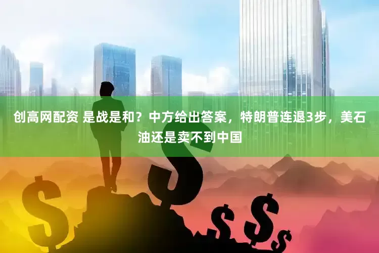 创高网配资 是战是和？中方给出答案，特朗普连退3步，美石油还是卖不到中国