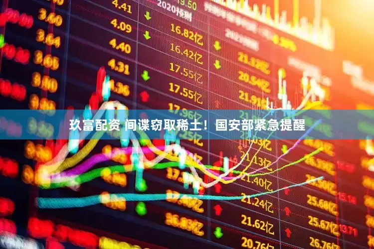 玖富配资 间谍窃取稀土！国安部紧急提醒