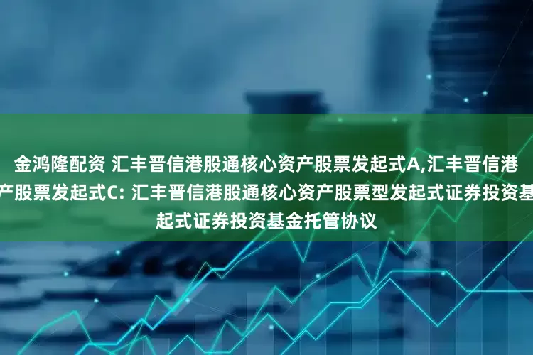 金鸿隆配资 汇丰晋信港股通核心资产股票发起式A,汇丰晋信港股通核心资产股票发起式C: 汇丰晋信港股通核心资产股票型发起式证券投资基金托管协议
