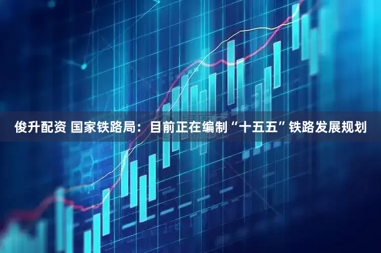 俊升配资 国家铁路局：目前正在编制“十五五”铁路发展规划
