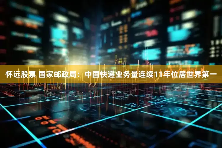 怀远股票 国家邮政局：中国快递业务量连续11年位居世界第一
