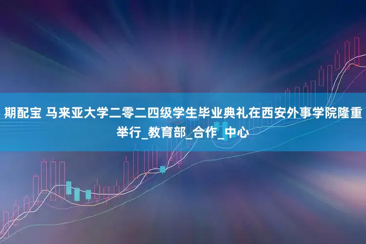 期配宝 马来亚大学二零二四级学生毕业典礼在西安外事学院隆重举行_教育部_合作_中心