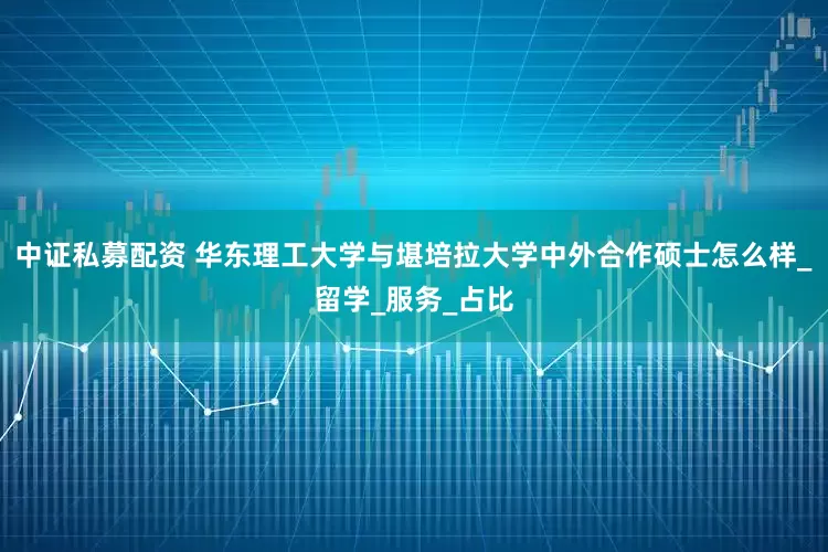 中证私募配资 华东理工大学与堪培拉大学中外合作硕士怎么样_留学_服务_占比