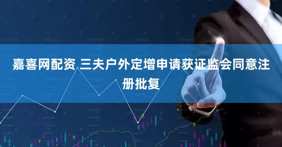 嘉喜网配资 三夫户外定增申请获证监会同意注册批复