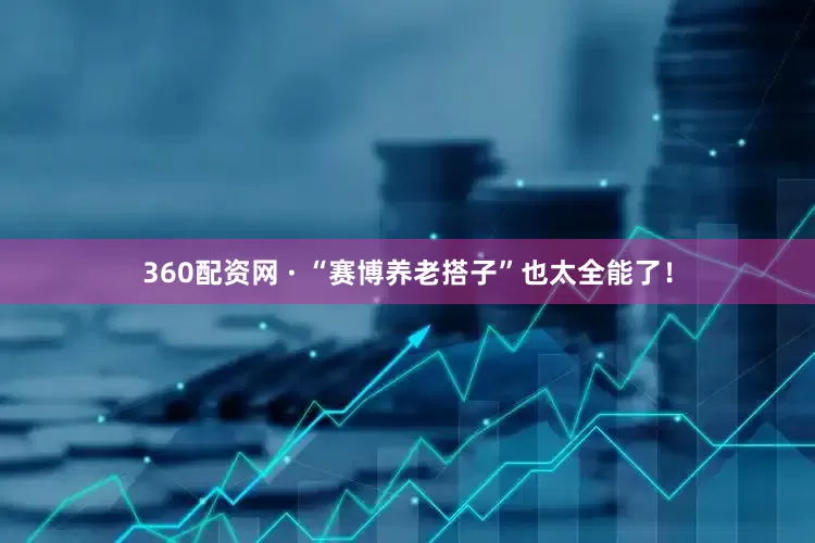 360配资网 · “赛博养老搭子”也太全能了！