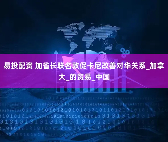 易投配资 加省长联名敦促卡尼改善对华关系_加拿大_的贸易_中国