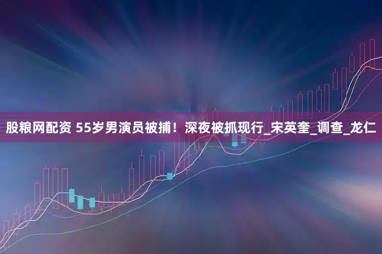 股粮网配资 55岁男演员被捕！深夜被抓现行_宋英奎_调查_龙仁
