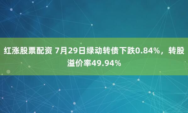 红涨股票配资 7月29日绿动转债下跌0.84%，转股溢价率49.94%