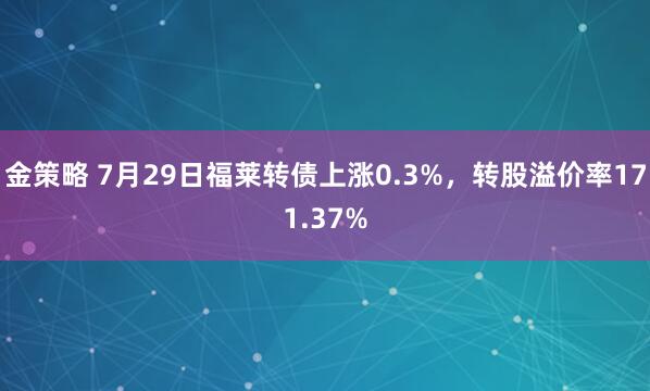 金策略 7月29日福莱转债上涨0.3%，转股溢价率171.37%