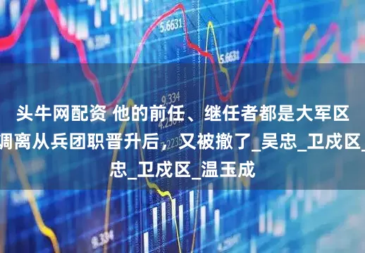 头牛网配资 他的前任、继任者都是大军区副职，调离从兵团职晋升后，又被撤了_吴忠_卫戍区_温玉成