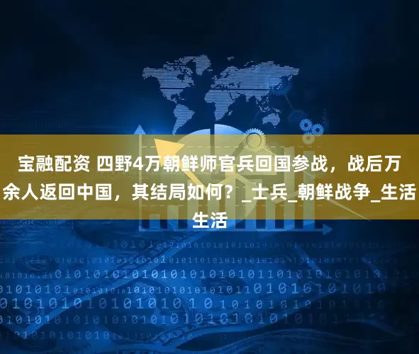 宝融配资 四野4万朝鲜师官兵回国参战，战后万余人返回中国，其结局如何？_士兵_朝鲜战争_生活