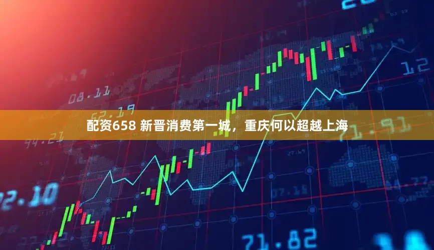 配资658 新晋消费第一城，重庆何以超越上海