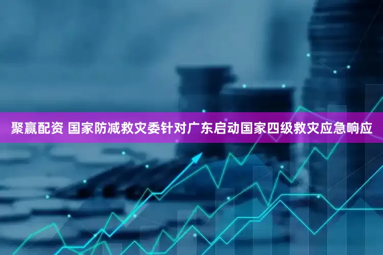 聚赢配资 国家防减救灾委针对广东启动国家四级救灾应急响应