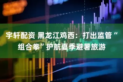 宇轩配资 黑龙江鸡西：打出监管“组合拳”护航夏季避暑旅游