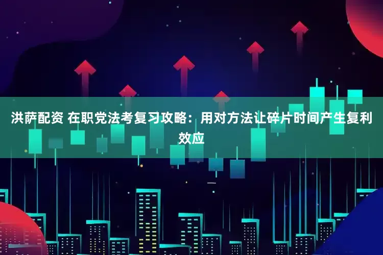 洪萨配资 在职党法考复习攻略：用对方法让碎片时间产生复利效应