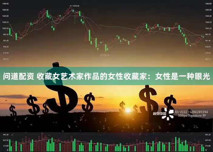 问道配资 收藏女艺术家作品的女性收藏家：女性是一种眼光