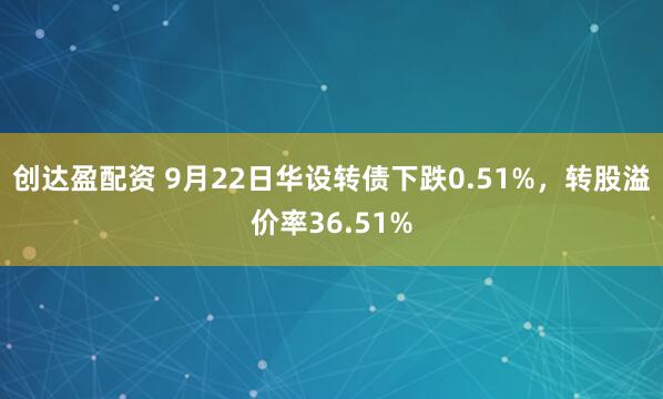 创达盈配资 9月22日华设转债下跌0.51%，转股溢价率36.51%