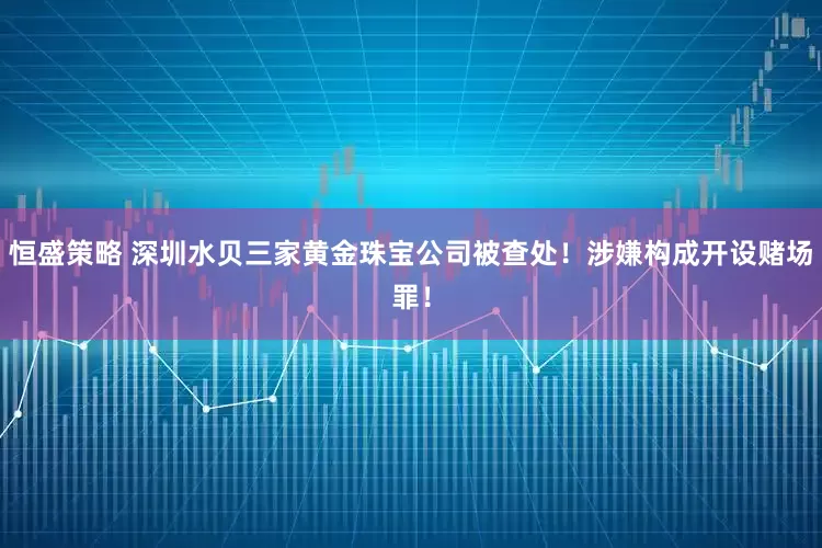 恒盛策略 深圳水贝三家黄金珠宝公司被查处！涉嫌构成开设赌场罪！