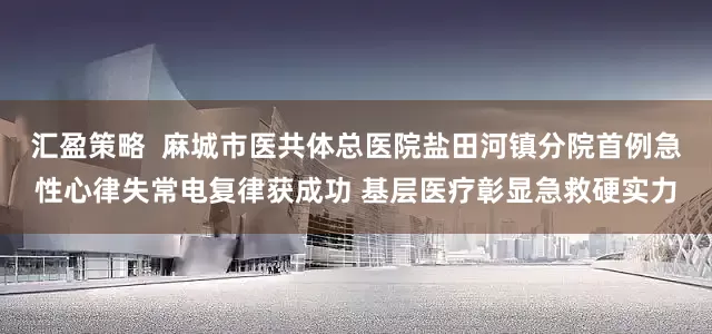 汇盈策略  麻城市医共体总医院盐田河镇分院首例急性心律失常电复律获成功 基层医疗彰显急救硬实力