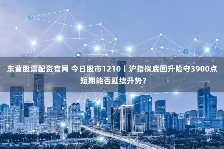 东营股票配资官网 今日股市1210丨沪指探底回升险守3900点 短期能否延续升势？