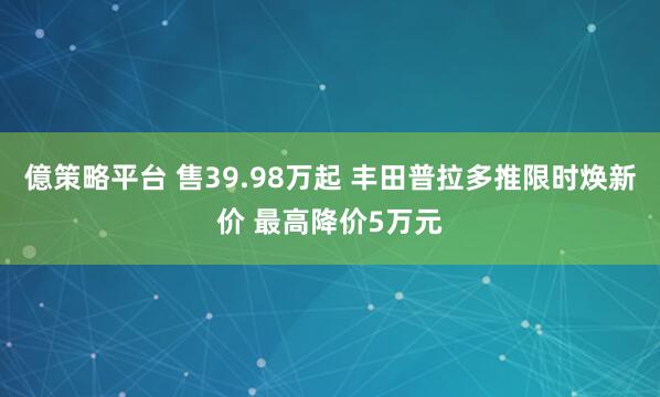 億策略平台 售39.98万起 丰田普拉多推限时焕新价 最高降价5万元